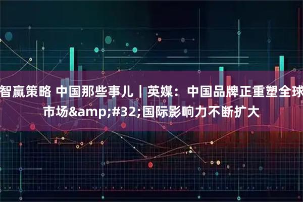 智赢策略 中国那些事儿｜英媒：中国品牌正重塑全球市场&#32;国际影响力不断扩大