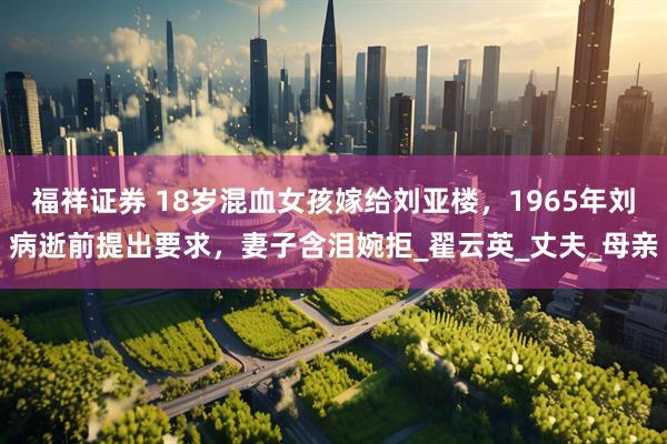 福祥证券 18岁混血女孩嫁给刘亚楼，1965年刘病逝前提出要求，妻子含泪婉拒_翟云英_丈夫_母亲