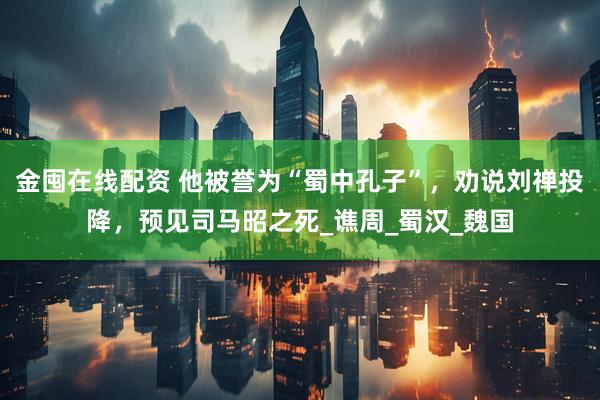 金囤在线配资 他被誉为“蜀中孔子”，劝说刘禅投降，预见司马昭之死_谯周_蜀汉_魏国