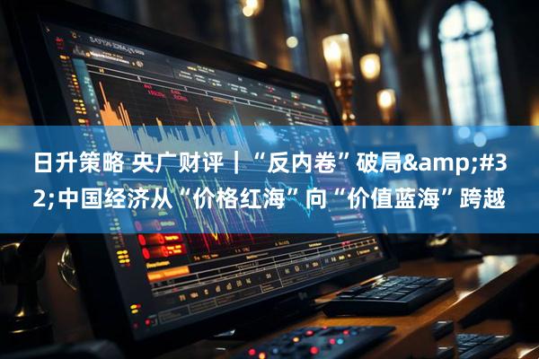 日升策略 央广财评｜“反内卷”破局&#32;中国经济从“价格红海”向“价值蓝海”跨越