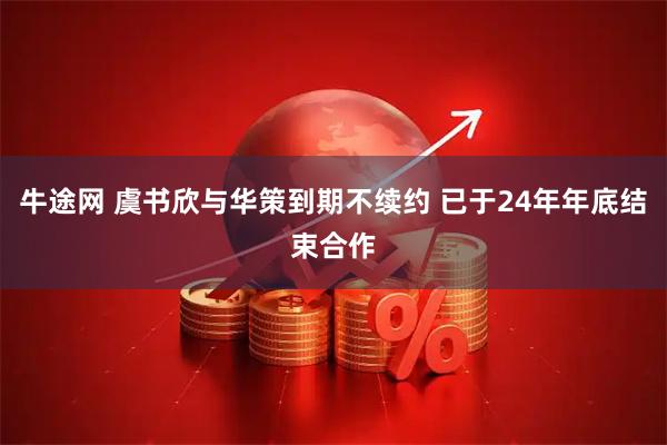 牛途网 虞书欣与华策到期不续约 已于24年年底结束合作
