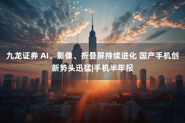 九龙证券 AI、影像、折叠屏持续进化 国产手机创新势头迅猛|手机半年报