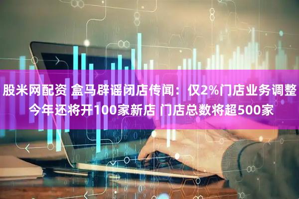 股米网配资 盒马辟谣闭店传闻：仅2%门店业务调整 今年还将开100家新店 门店总数将超500家