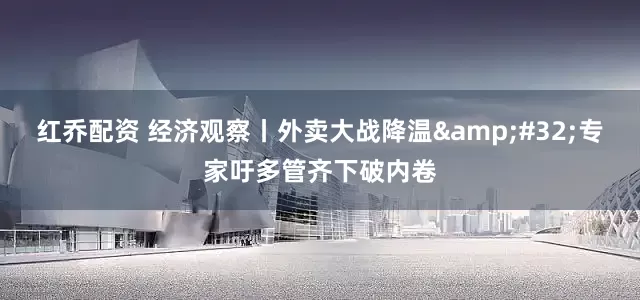 红乔配资 经济观察丨外卖大战降温&#32;专家吁多管齐下破内卷