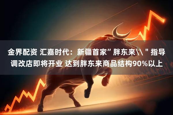 金界配资 汇嘉时代：新疆首家”胖东来\＂指导调改店即将开业 达到胖东来商品结构90%以上