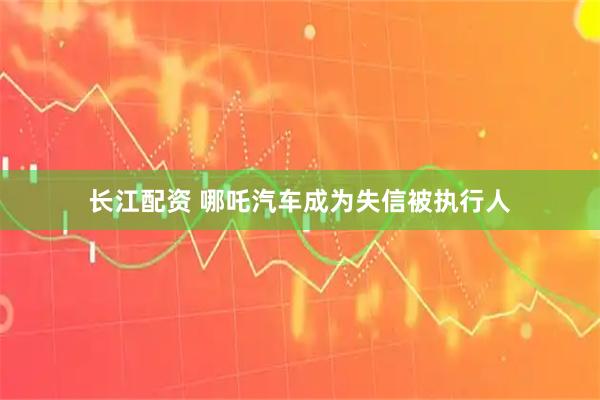 长江配资 哪吒汽车成为失信被执行人