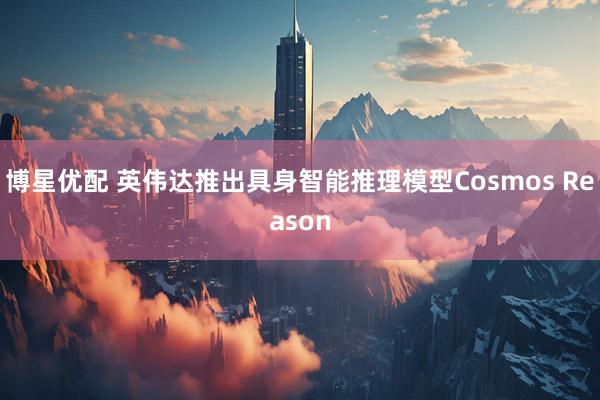 博星优配 英伟达推出具身智能推理模型Cosmos Reason