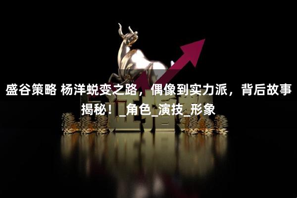 盛谷策略 杨洋蜕变之路，偶像到实力派，背后故事揭秘！_角色_演技_形象