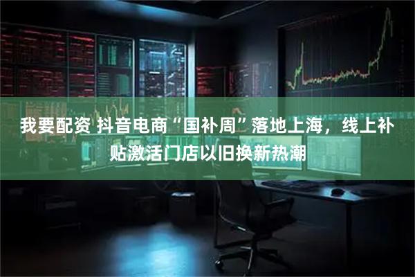 我要配资 抖音电商“国补周”落地上海，线上补贴激活门店以旧换新热潮