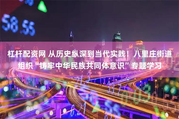 杠杆配资网 从历史纵深到当代实践！八里庄街道组织“铸牢中华民族共同体意识”专题学习