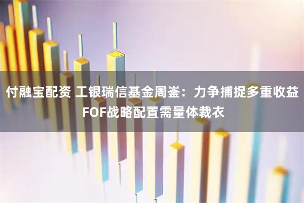 付融宝配资 工银瑞信基金周崟：力争捕捉多重收益 FOF战略配置需量体裁衣