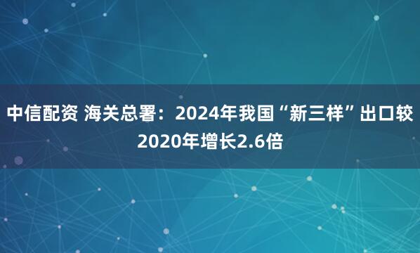中信配资 海关总署：2024年我国“新三样”出口较2020年增长2.6倍