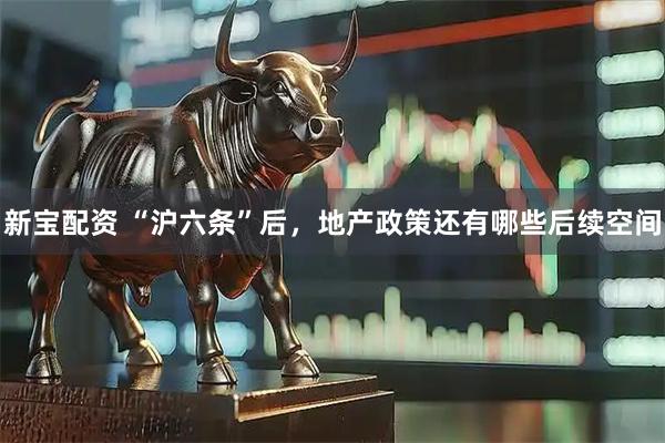 新宝配资 “沪六条”后，地产政策还有哪些后续空间