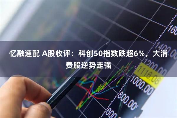 忆融速配 A股收评：科创50指数跌超6%，大消费股逆势走强