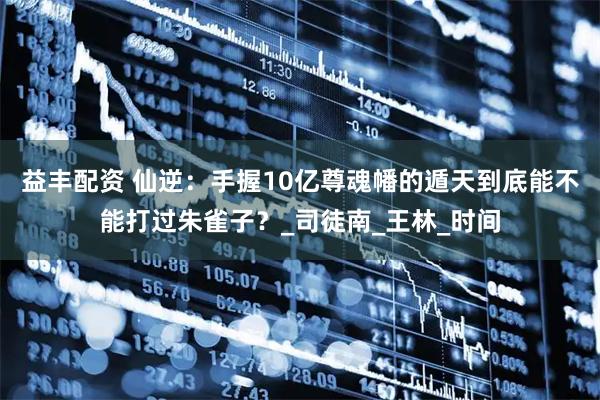 益丰配资 仙逆：手握10亿尊魂幡的遁天到底能不能打过朱雀子？_司徒南_王林_时间