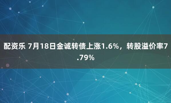 配资乐 7月18日金诚转债上涨1.6%，转股溢价率7.79%