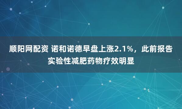 顺阳网配资 诺和诺德早盘上涨2.1%，此前报告实验性减肥药物疗效明显