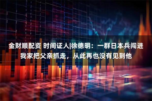 金财顺配资 时间证人|徐德明：一群日本兵闯进我家把父亲抓走，从此再也没有见到他