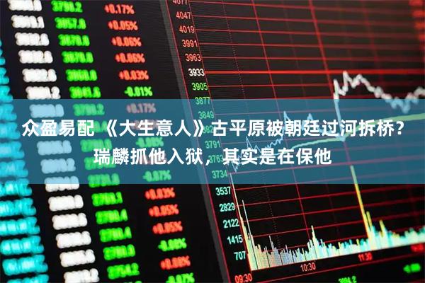 众盈易配 《大生意人》古平原被朝廷过河拆桥？瑞麟抓他入狱，其实是在保他